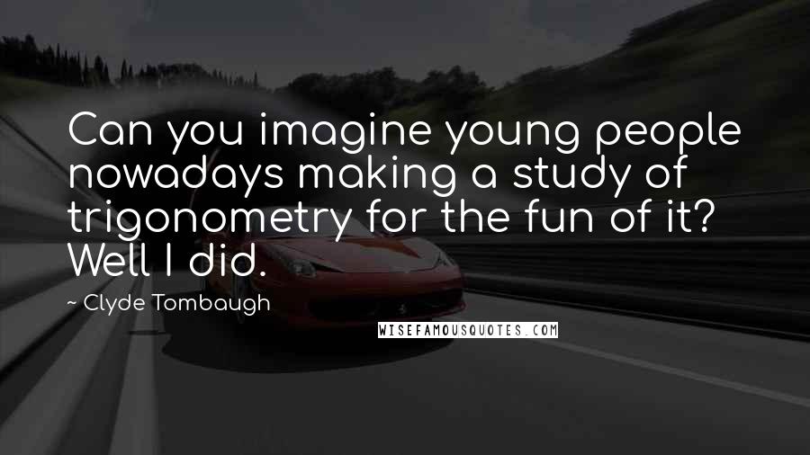 Clyde Tombaugh Quotes: Can you imagine young people nowadays making a study of trigonometry for the fun of it? Well I did.