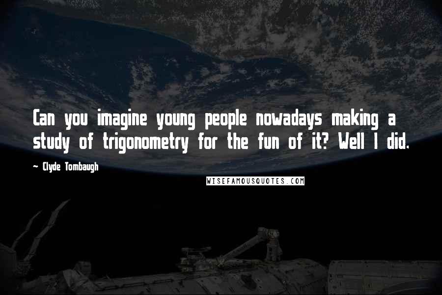 Clyde Tombaugh Quotes: Can you imagine young people nowadays making a study of trigonometry for the fun of it? Well I did.