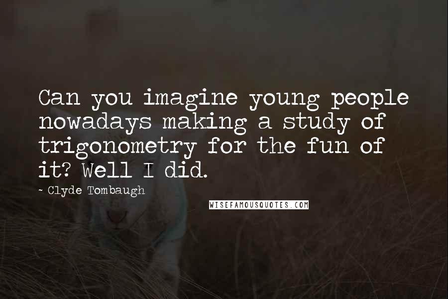 Clyde Tombaugh Quotes: Can you imagine young people nowadays making a study of trigonometry for the fun of it? Well I did.