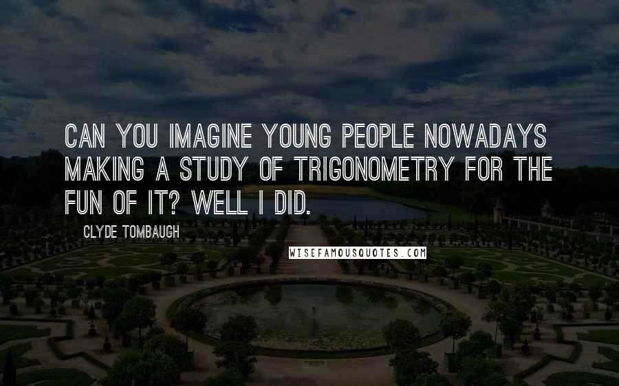 Clyde Tombaugh Quotes: Can you imagine young people nowadays making a study of trigonometry for the fun of it? Well I did.