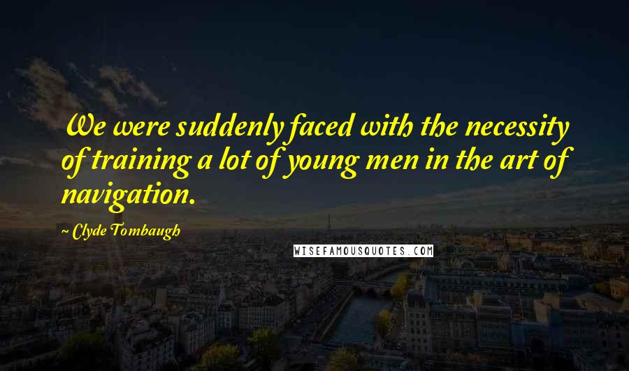 Clyde Tombaugh Quotes: We were suddenly faced with the necessity of training a lot of young men in the art of navigation.