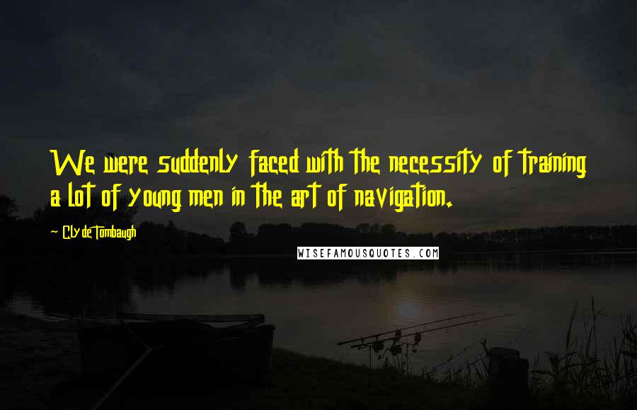 Clyde Tombaugh Quotes: We were suddenly faced with the necessity of training a lot of young men in the art of navigation.