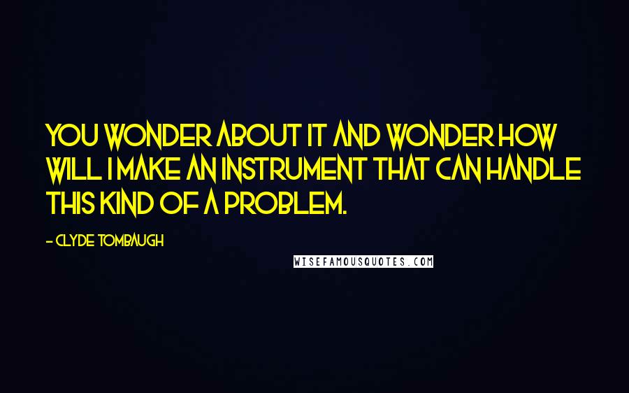 Clyde Tombaugh Quotes: You wonder about it and wonder how will I make an instrument that can handle this kind of a problem.