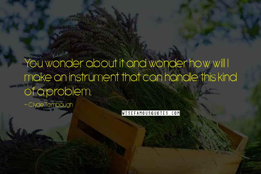 Clyde Tombaugh Quotes: You wonder about it and wonder how will I make an instrument that can handle this kind of a problem.