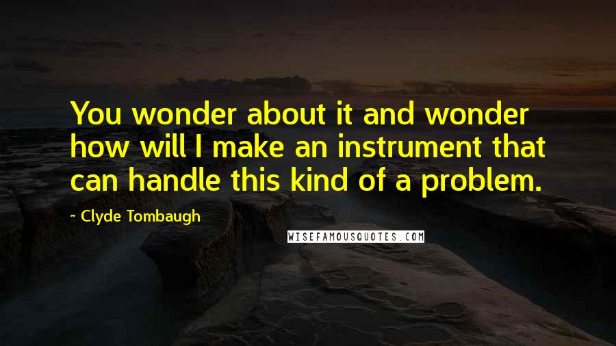 Clyde Tombaugh Quotes: You wonder about it and wonder how will I make an instrument that can handle this kind of a problem.