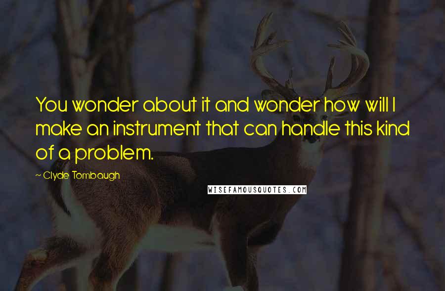 Clyde Tombaugh Quotes: You wonder about it and wonder how will I make an instrument that can handle this kind of a problem.