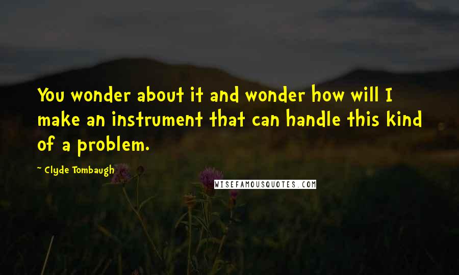 Clyde Tombaugh Quotes: You wonder about it and wonder how will I make an instrument that can handle this kind of a problem.