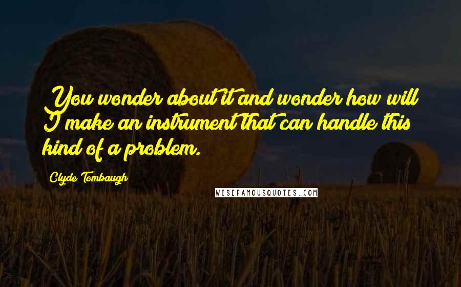 Clyde Tombaugh Quotes: You wonder about it and wonder how will I make an instrument that can handle this kind of a problem.