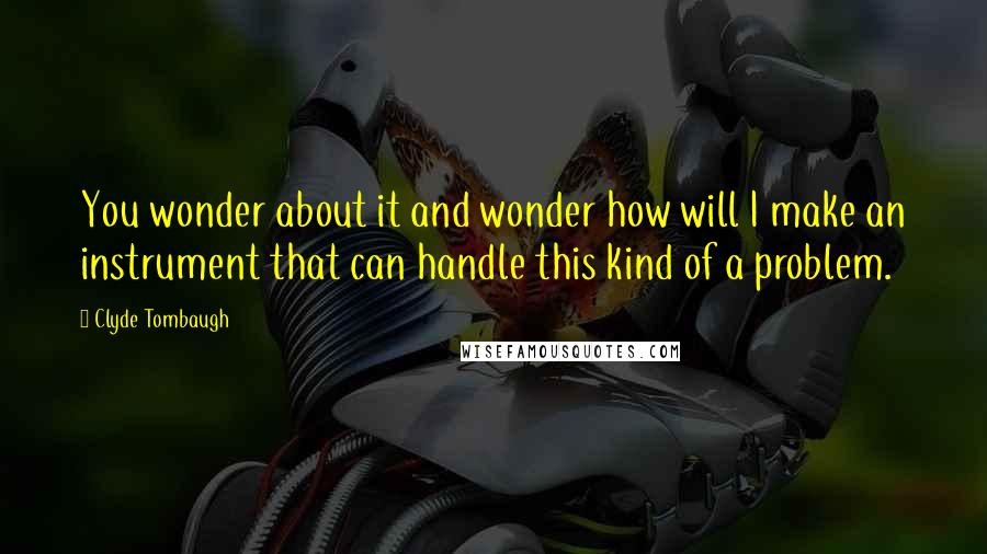 Clyde Tombaugh Quotes: You wonder about it and wonder how will I make an instrument that can handle this kind of a problem.