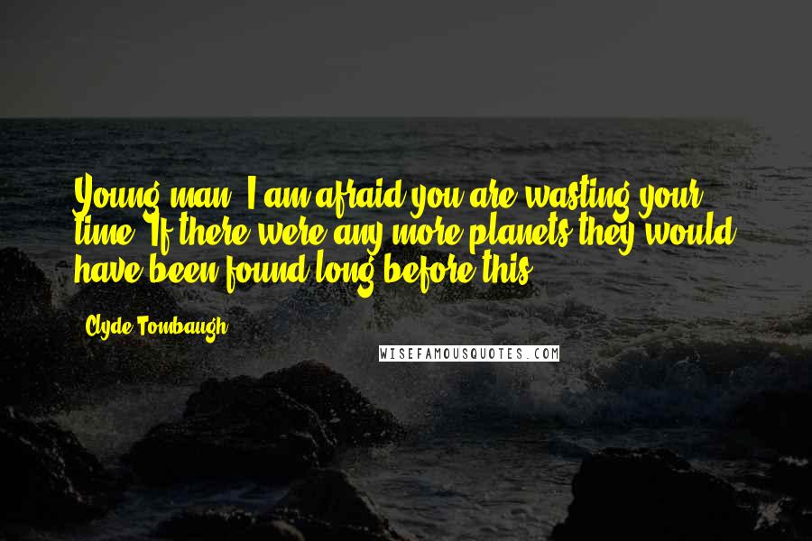 Clyde Tombaugh Quotes: Young man, I am afraid you are wasting your time. If there were any more planets they would have been found long before this.