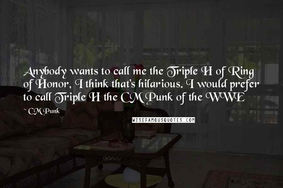 CM Punk Quotes: Anybody wants to call me the Triple H of Ring of Honor, I think that's hilarious. I would prefer to call Triple H the CM Punk of the WWE