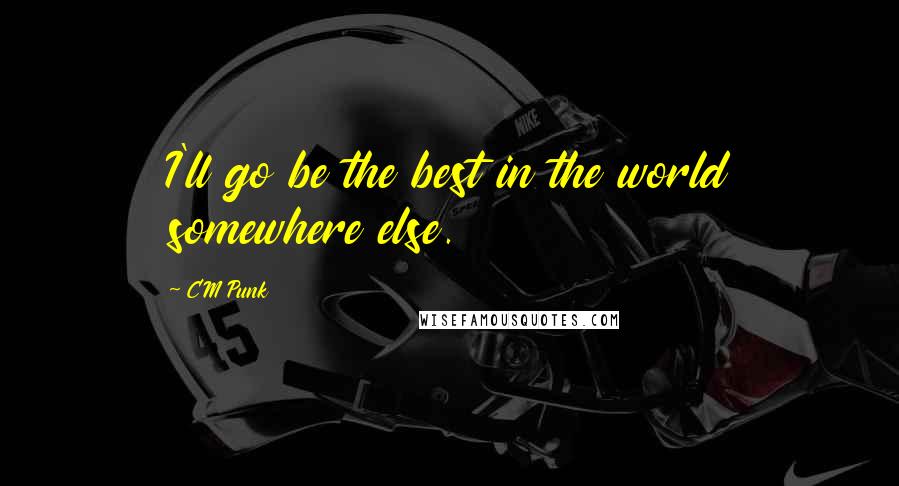 CM Punk Quotes: I'll go be the best in the world somewhere else.