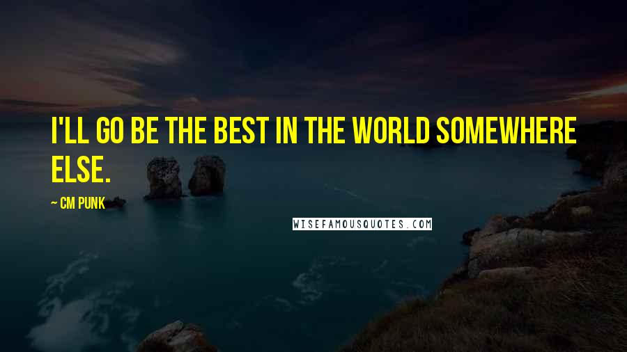 CM Punk Quotes: I'll go be the best in the world somewhere else.