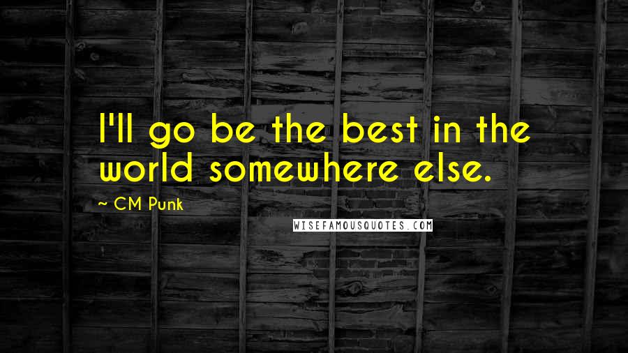 CM Punk Quotes: I'll go be the best in the world somewhere else.