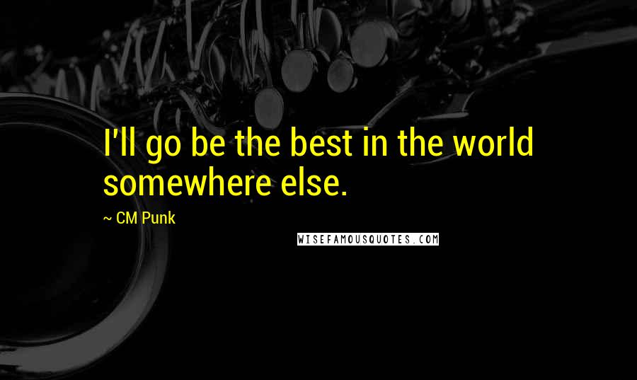 CM Punk Quotes: I'll go be the best in the world somewhere else.