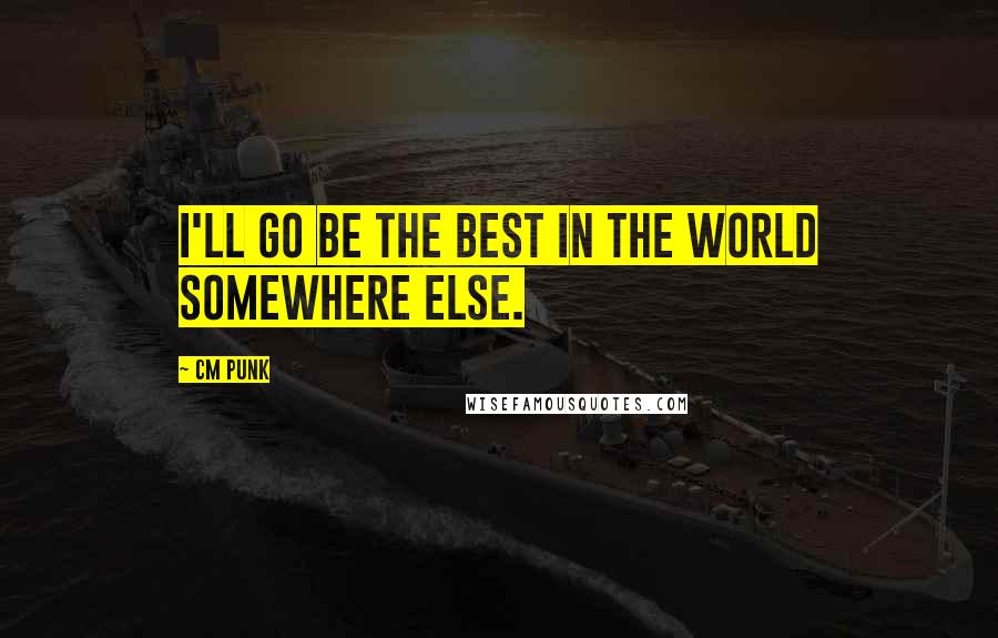 CM Punk Quotes: I'll go be the best in the world somewhere else.