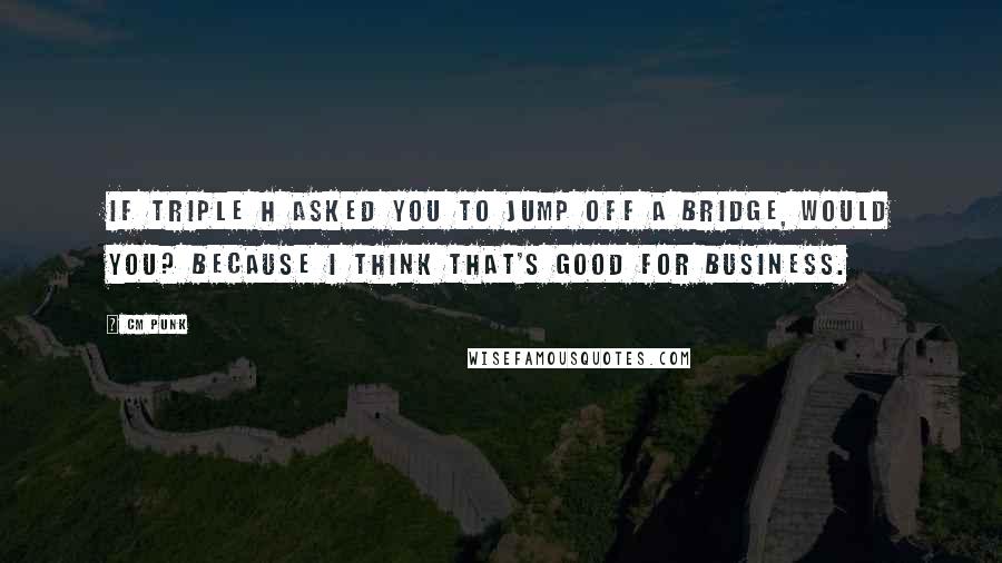 CM Punk Quotes: If Triple H asked you to jump off a bridge, would you? Because I think that's good for business.