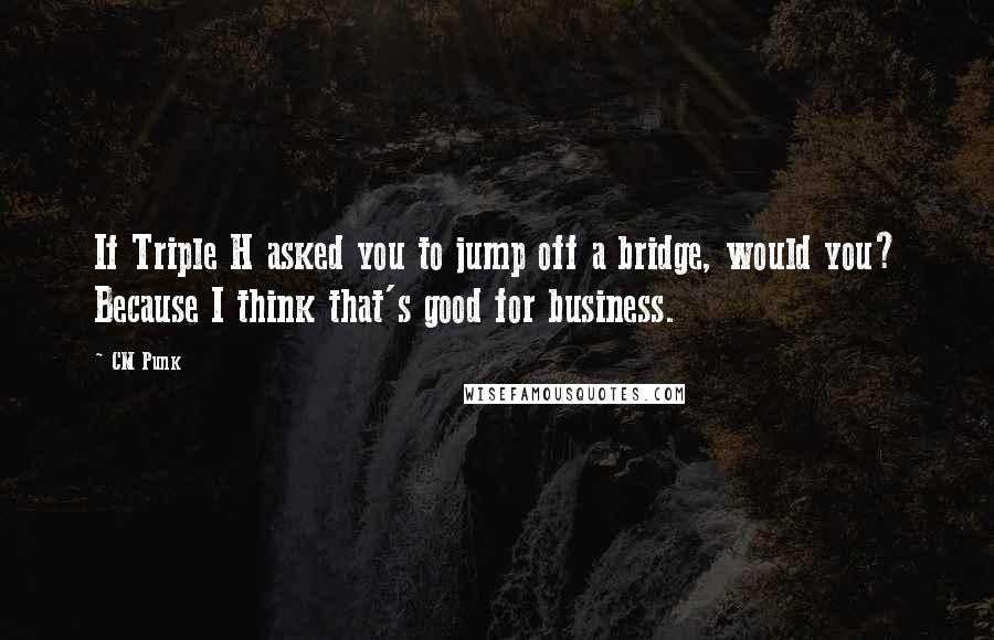 CM Punk Quotes: If Triple H asked you to jump off a bridge, would you? Because I think that's good for business.