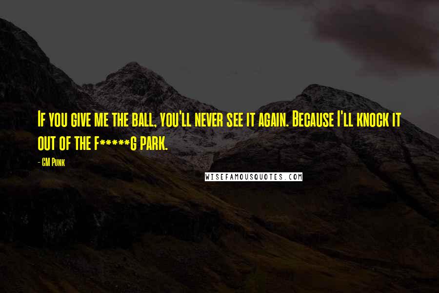 CM Punk Quotes: If you give me the ball, you'll never see it again. Because I'll knock it out of the f*****g park.