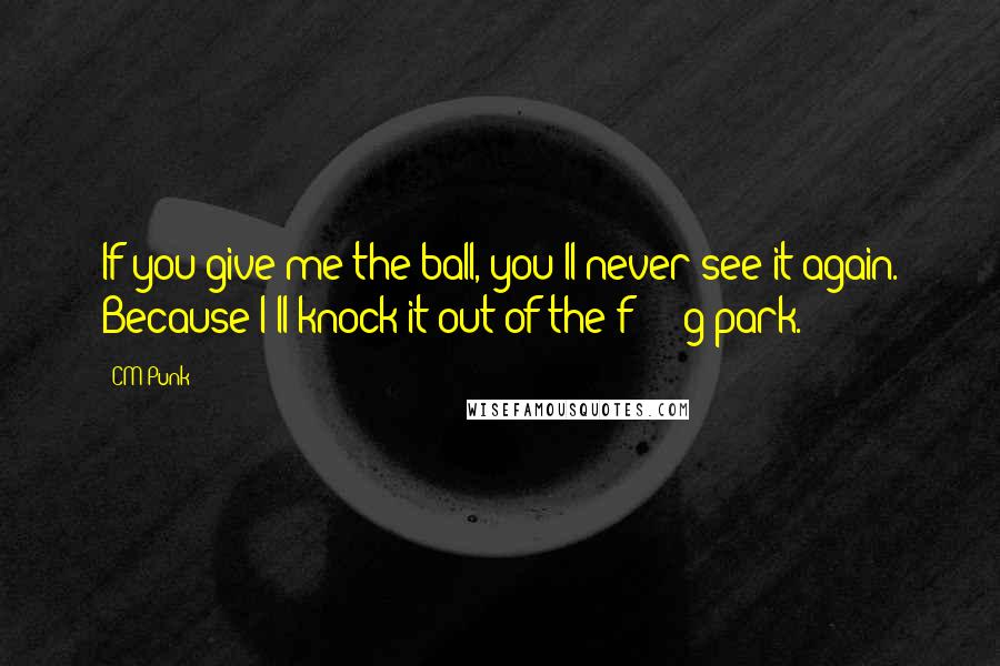 CM Punk Quotes: If you give me the ball, you'll never see it again. Because I'll knock it out of the f*****g park.