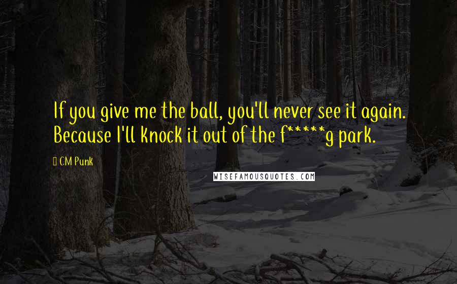 CM Punk Quotes: If you give me the ball, you'll never see it again. Because I'll knock it out of the f*****g park.