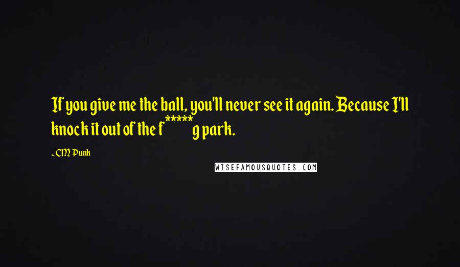 CM Punk Quotes: If you give me the ball, you'll never see it again. Because I'll knock it out of the f*****g park.