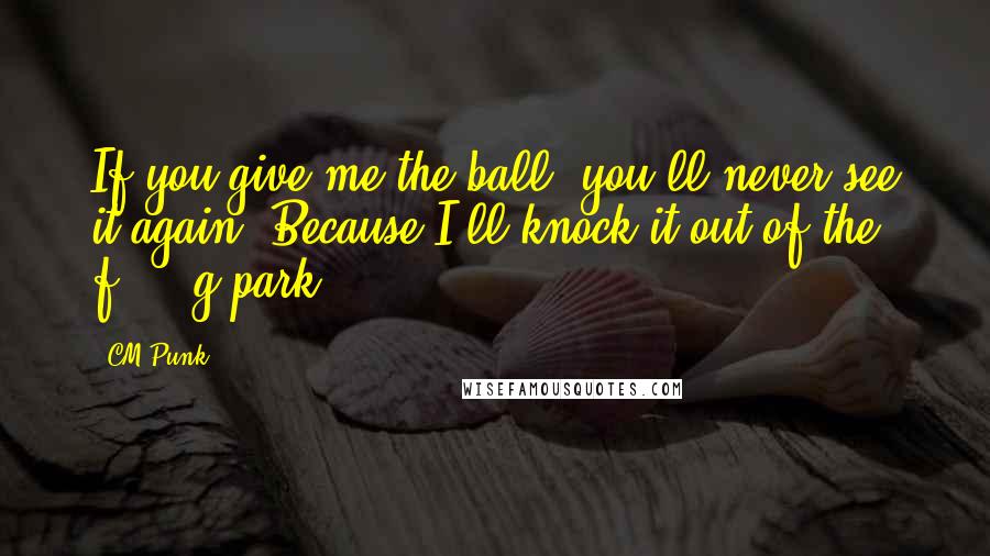 CM Punk Quotes: If you give me the ball, you'll never see it again. Because I'll knock it out of the f*****g park.