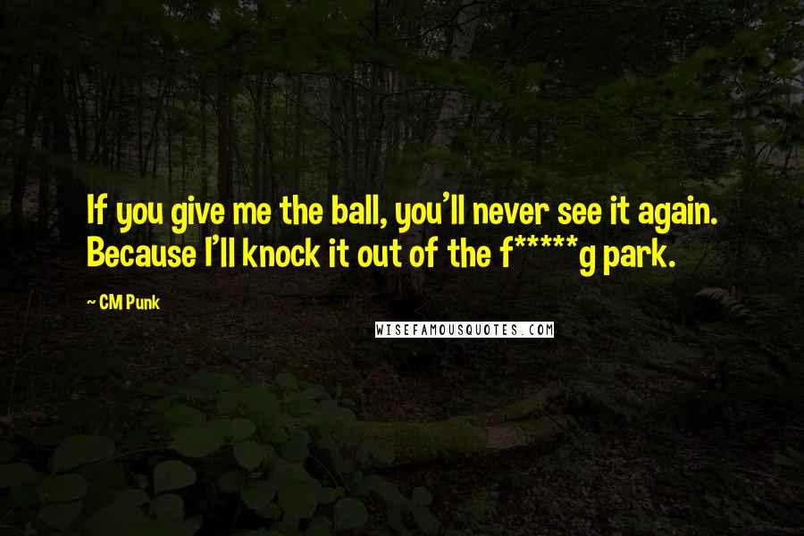 CM Punk Quotes: If you give me the ball, you'll never see it again. Because I'll knock it out of the f*****g park.