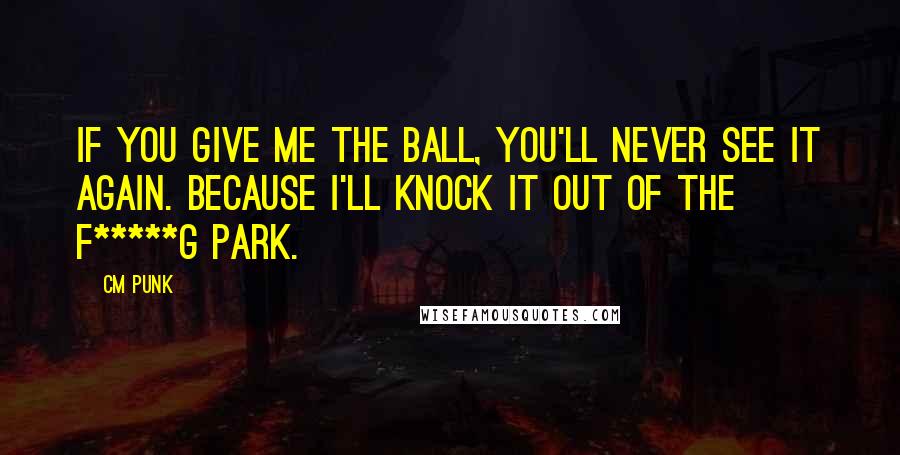 CM Punk Quotes: If you give me the ball, you'll never see it again. Because I'll knock it out of the f*****g park.