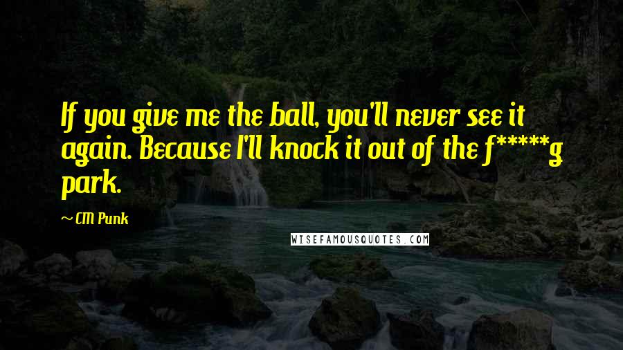 CM Punk Quotes: If you give me the ball, you'll never see it again. Because I'll knock it out of the f*****g park.