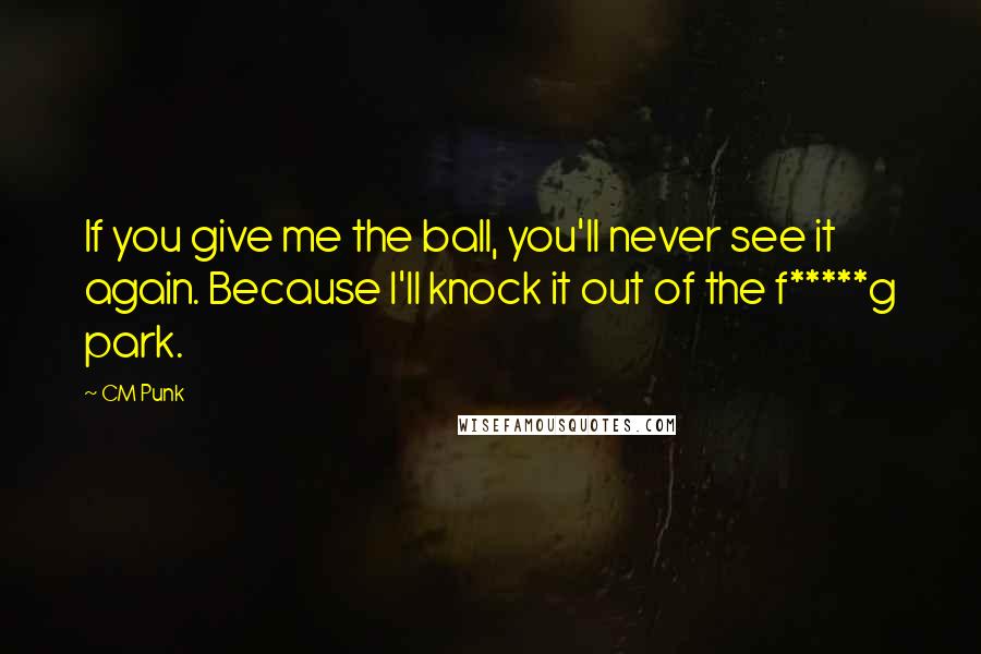 CM Punk Quotes: If you give me the ball, you'll never see it again. Because I'll knock it out of the f*****g park.