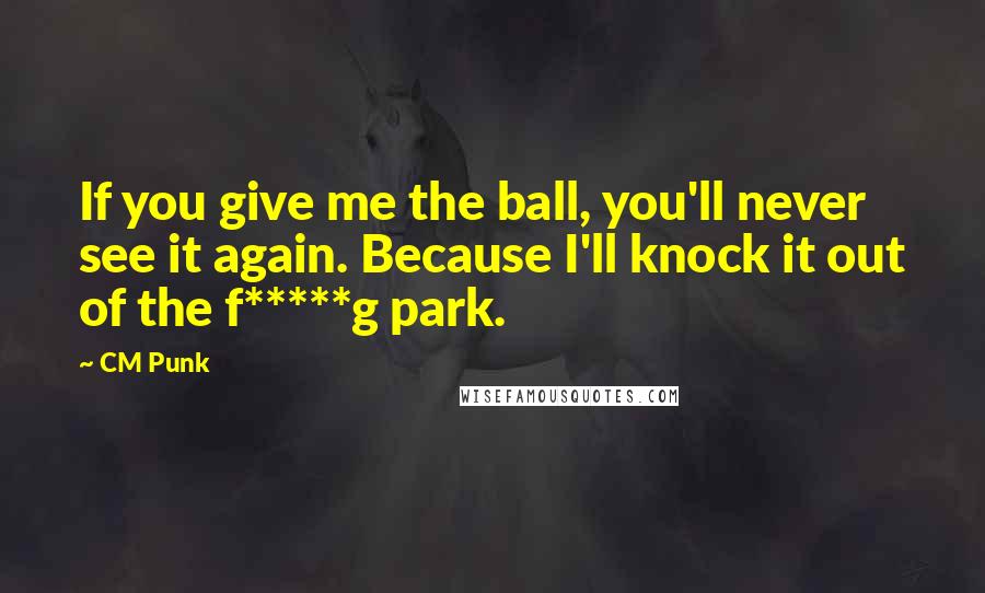 CM Punk Quotes: If you give me the ball, you'll never see it again. Because I'll knock it out of the f*****g park.