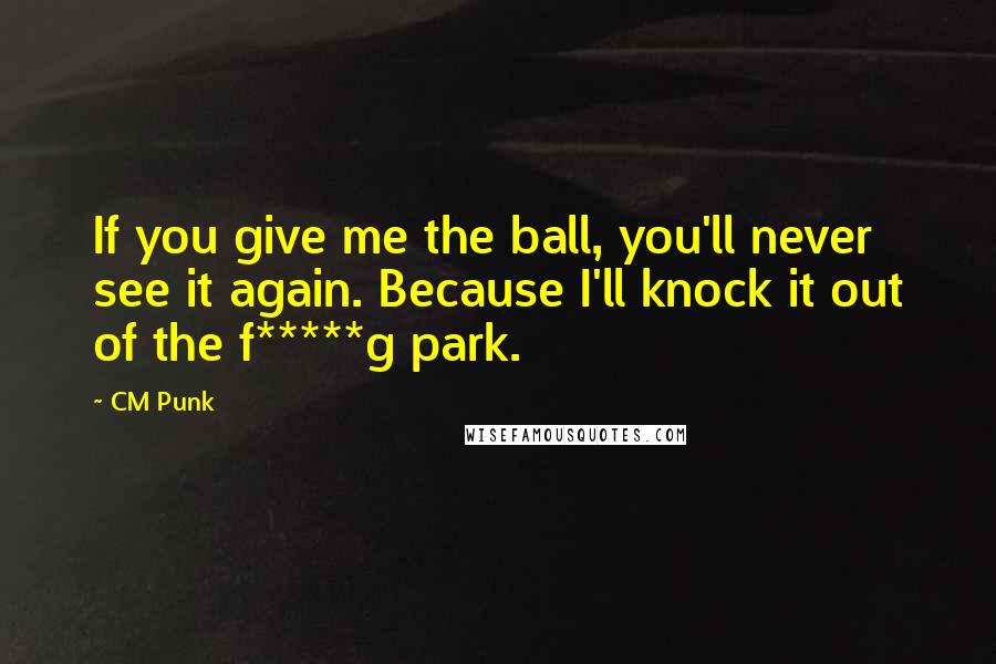 CM Punk Quotes: If you give me the ball, you'll never see it again. Because I'll knock it out of the f*****g park.