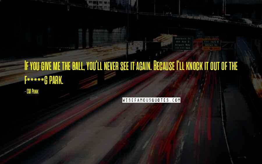 CM Punk Quotes: If you give me the ball, you'll never see it again. Because I'll knock it out of the f*****g park.