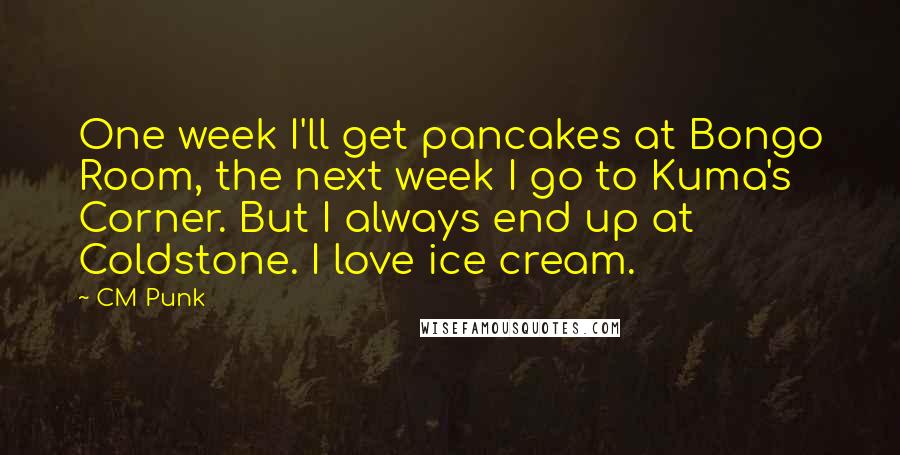 CM Punk Quotes: One week I'll get pancakes at Bongo Room, the next week I go to Kuma's Corner. But I always end up at Coldstone. I love ice cream.