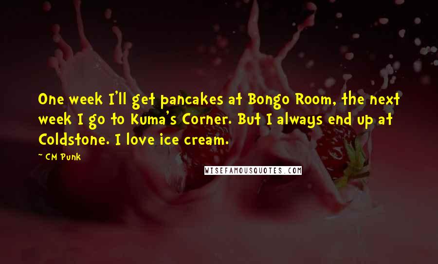 CM Punk Quotes: One week I'll get pancakes at Bongo Room, the next week I go to Kuma's Corner. But I always end up at Coldstone. I love ice cream.