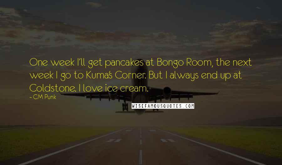 CM Punk Quotes: One week I'll get pancakes at Bongo Room, the next week I go to Kuma's Corner. But I always end up at Coldstone. I love ice cream.