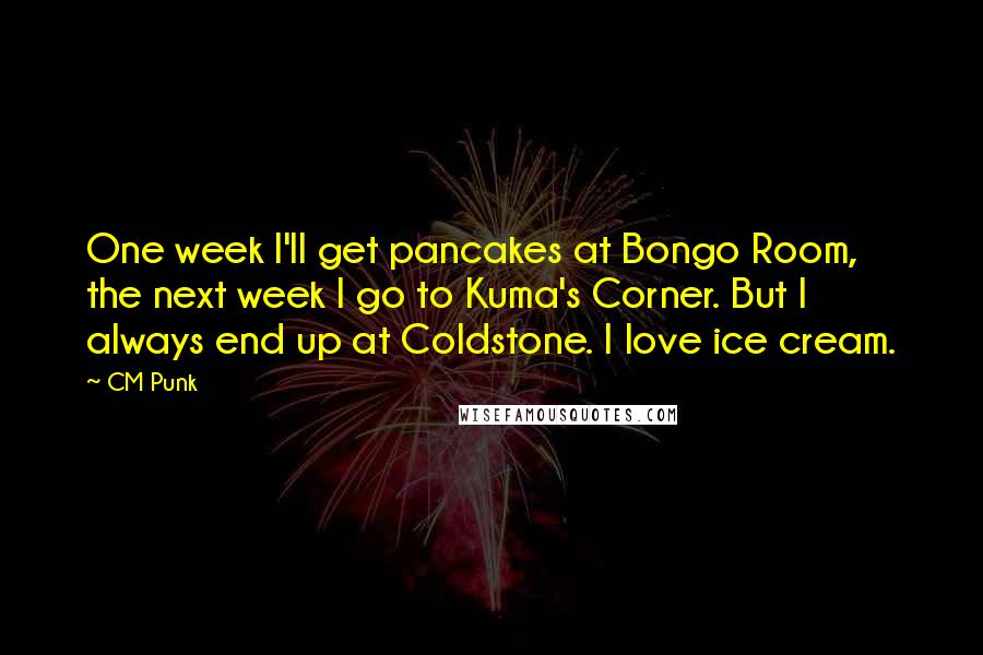 CM Punk Quotes: One week I'll get pancakes at Bongo Room, the next week I go to Kuma's Corner. But I always end up at Coldstone. I love ice cream.