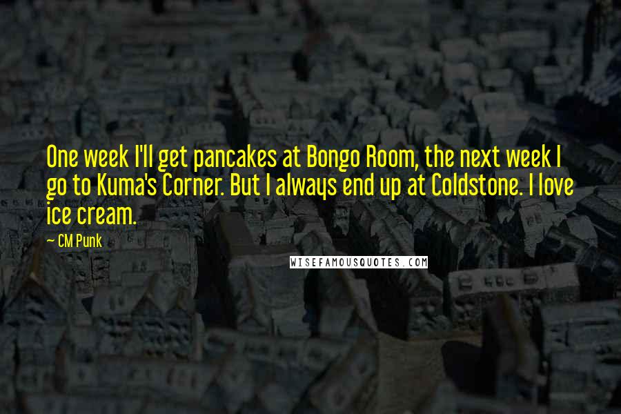 CM Punk Quotes: One week I'll get pancakes at Bongo Room, the next week I go to Kuma's Corner. But I always end up at Coldstone. I love ice cream.