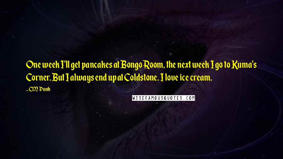 CM Punk Quotes: One week I'll get pancakes at Bongo Room, the next week I go to Kuma's Corner. But I always end up at Coldstone. I love ice cream.