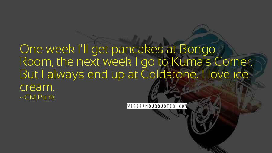 CM Punk Quotes: One week I'll get pancakes at Bongo Room, the next week I go to Kuma's Corner. But I always end up at Coldstone. I love ice cream.