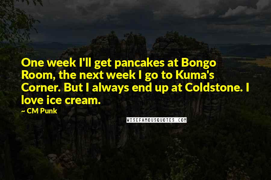 CM Punk Quotes: One week I'll get pancakes at Bongo Room, the next week I go to Kuma's Corner. But I always end up at Coldstone. I love ice cream.