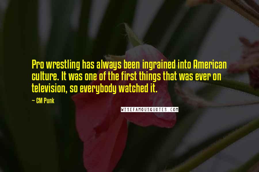 CM Punk Quotes: Pro wrestling has always been ingrained into American culture. It was one of the first things that was ever on television, so everybody watched it.