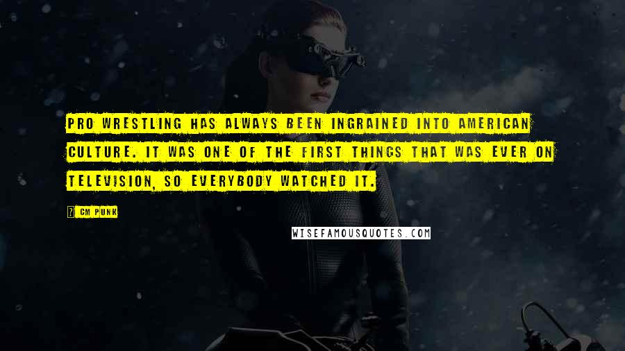 CM Punk Quotes: Pro wrestling has always been ingrained into American culture. It was one of the first things that was ever on television, so everybody watched it.