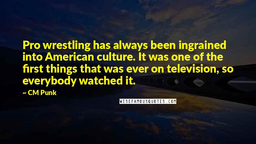 CM Punk Quotes: Pro wrestling has always been ingrained into American culture. It was one of the first things that was ever on television, so everybody watched it.