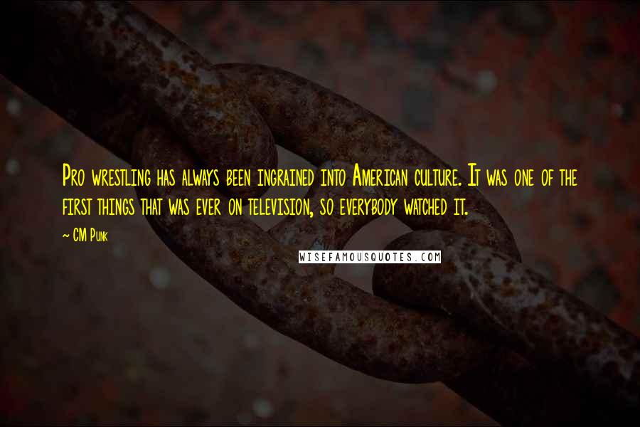 CM Punk Quotes: Pro wrestling has always been ingrained into American culture. It was one of the first things that was ever on television, so everybody watched it.