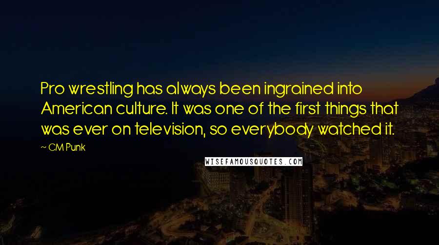 CM Punk Quotes: Pro wrestling has always been ingrained into American culture. It was one of the first things that was ever on television, so everybody watched it.