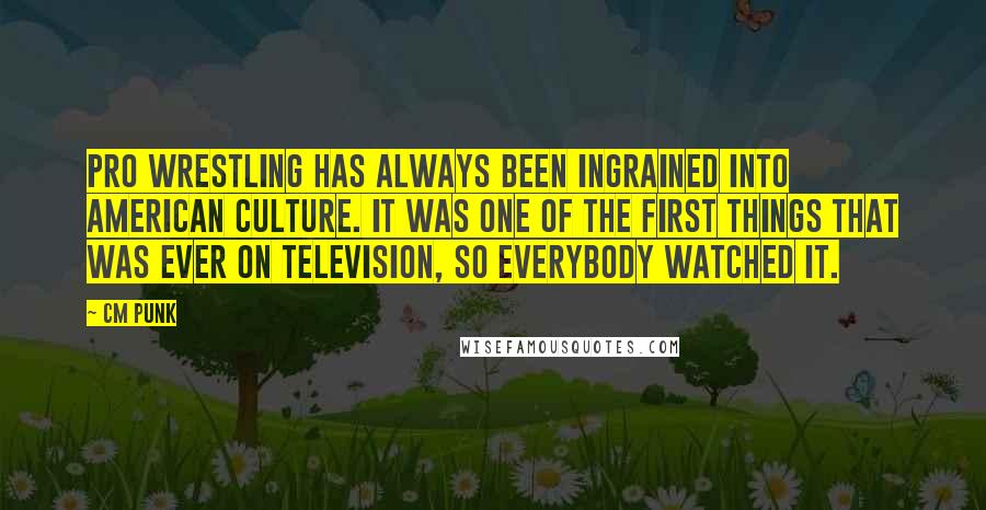 CM Punk Quotes: Pro wrestling has always been ingrained into American culture. It was one of the first things that was ever on television, so everybody watched it.