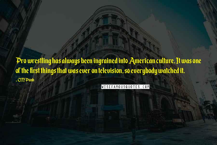 CM Punk Quotes: Pro wrestling has always been ingrained into American culture. It was one of the first things that was ever on television, so everybody watched it.