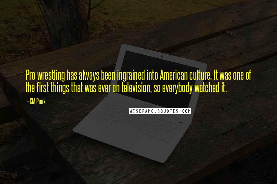 CM Punk Quotes: Pro wrestling has always been ingrained into American culture. It was one of the first things that was ever on television, so everybody watched it.